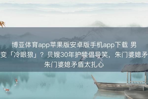 博亚体育app苹果版安卓版手机app下载 男儿授室后变「冷眼狼」？贝嫂30年护犊倡导笑，朱门婆媳矛盾太扎心