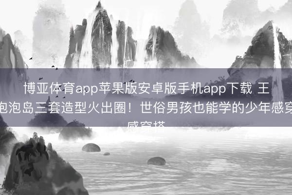 博亚体育app苹果版安卓版手机app下载 王源泡泡岛三套造型火出圈！世俗男孩也能学的少年感穿搭