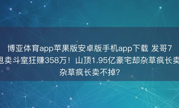 博亚体育app苹果版安卓版手机app下载 发哥750万甩卖斗室狂赚358万！山顶1.95亿豪宅却杂草疯长卖不掉？
