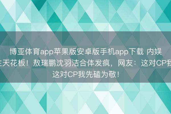 博亚体育app苹果版安卓版手机app下载 内娱活东说念主天花板!敖瑞鹏沈羽洁合体发疯,网友:这对CP我先磕为敬!