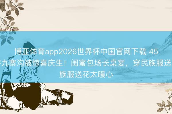 博亚体育app2026世界杯中国官网下载 45岁汪诗诗九寨沟被惊喜庆生！闺蜜包场长桌宴，穿民族服送花太暖心