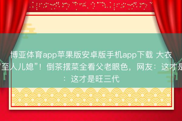 博亚体育app苹果版安卓版手机app下载 大衣哥家的“至人儿媳”！倒茶摆菜全看父老眼色，网友：这才是旺三代