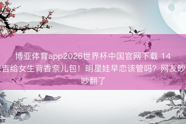 博亚体育app2026世界杯中国官网下载 14岁安吉给女生背香奈儿包！明星娃早恋该管吗？网友吵翻了