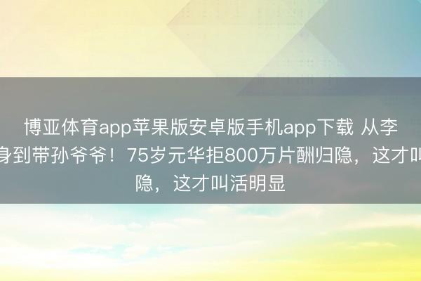 博亚体育app苹果版安卓版手机app下载 从李小龙替身到带孙爷爷！75岁元华拒800万片酬归隐，这才叫活明显