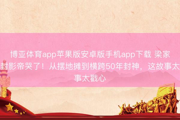 博亚体育app苹果版安卓版手机app下载 梁家辉五封影帝哭了！从摆地摊到横跨50年封神，这故事太戳心