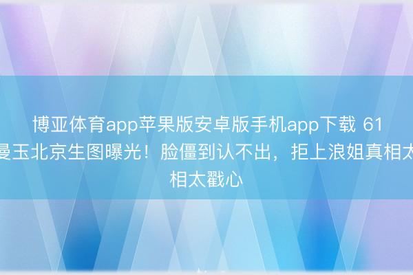 博亚体育app苹果版安卓版手机app下载 61岁张曼玉北京生图曝光！脸僵到认不出，拒上浪姐真相太戳心
