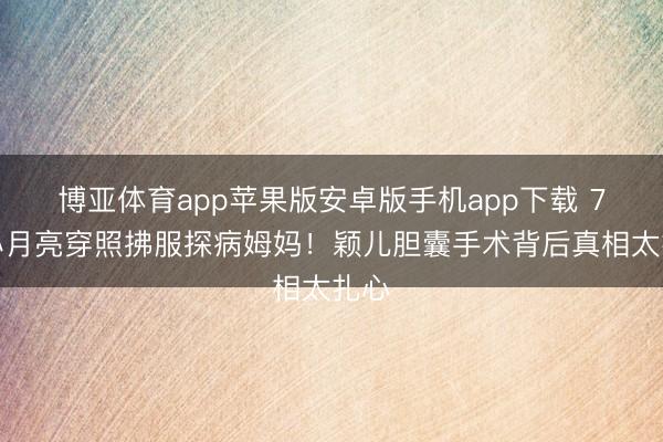 博亚体育app苹果版安卓版手机app下载 7岁小月亮穿照拂服探病姆妈！颖儿胆囊手术背后真相太扎心