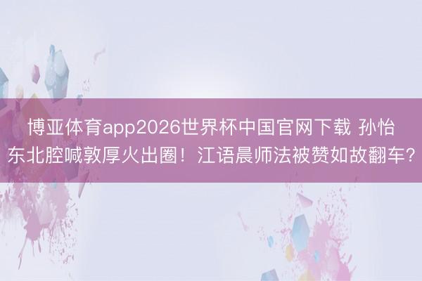 博亚体育app2026世界杯中国官网下载 孙怡东北腔喊敦厚火出圈！江语晨师法被赞如故翻车？