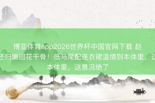 博亚体育app2026世界杯中国官网下载 赵丽颖长发还归嫩回花千骨！低马尾配连衣裙温情到本体里，这景况绝了