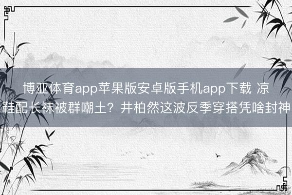 博亚体育app苹果版安卓版手机app下载 凉鞋配长袜被群嘲土？井柏然这波反季穿搭凭啥封神