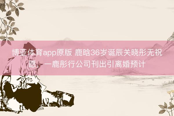 博亚体育app原版 鹿晗36岁诞辰关晓彤无祝愿,一鹿彤行公司刊出引离婚预计