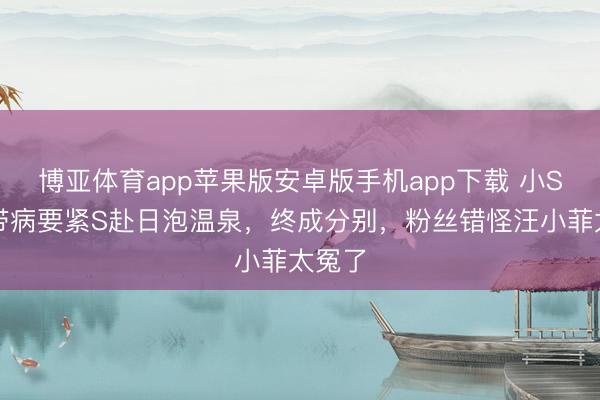 博亚体育app苹果版安卓版手机app下载 小S执意带病要紧S赴日泡温泉，终成分别，粉丝错怪汪小菲太冤了