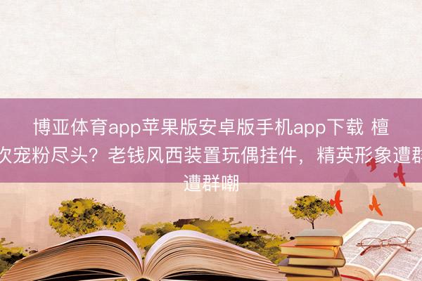 博亚体育app苹果版安卓版手机app下载 檀健次宠粉尽头？老钱风西装置玩偶挂件，精英形象遭群嘲