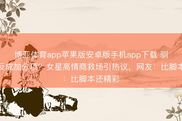 博亚体育app苹果版安卓版手机app下载 驯顺无意反成加分项?女星高情商救场引热议,网友:比脚本还精彩