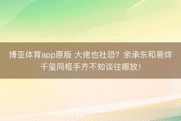 博亚体育app原版 大佬也社恐？余承东和易烊千玺同框手齐不知谈往哪放！
