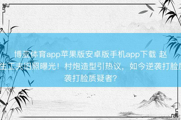 博亚体育app苹果版安卓版手机app下载 赵丽颖学生工夫旧照曝光！村炮造型引热议，如今逆袭打脸质疑者？