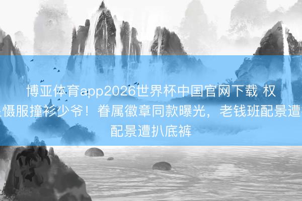 博亚体育app2026世界杯中国官网下载 权门女星慑服撞衫少爷！眷属徽章同款曝光，老钱班配景遭扒底裤