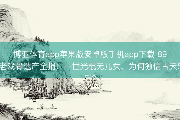 博亚体育app苹果版安卓版手机app下载 89岁老戏骨遗产全捐！一世光棍无儿女，为何独信古天乐？