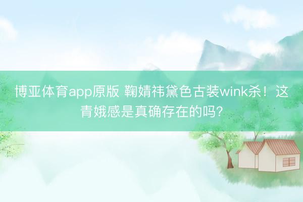 博亚体育app原版 鞠婧祎黛色古装wink杀！这青娥感是真确存在的吗？
