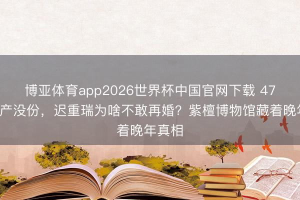 博亚体育app2026世界杯中国官网下载 470亿家产没份，迟重瑞为啥不敢再婚？紫檀博物馆藏着晚年真相