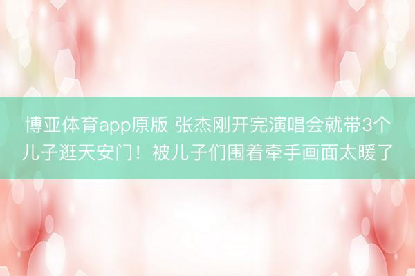 博亚体育app原版 张杰刚开完演唱会就带3个儿子逛天安门!被儿子们围着牵手画面太暖了