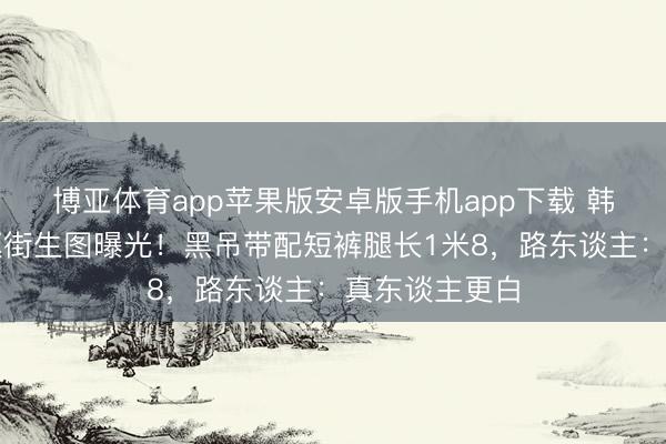 博亚体育app苹果版安卓版手机app下载 韩素希汉南洞逛街生图曝光！黑吊带配短裤腿长1米8，路东谈主：真东谈主更白