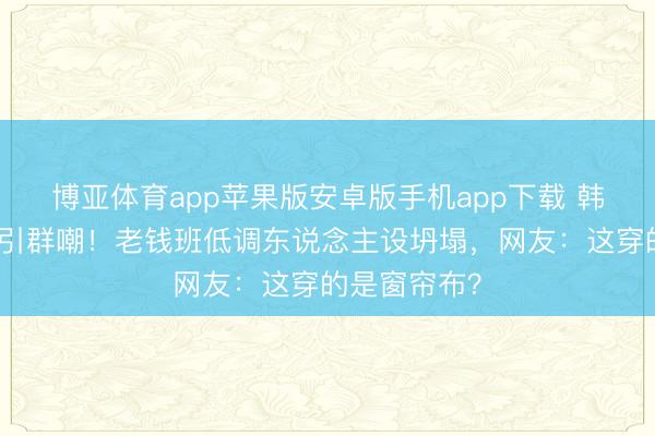 博亚体育app苹果版安卓版手机app下载 韩雪红毯造型引群嘲!老钱班低调东说念主设坍塌,网友:这穿的是窗帘布?