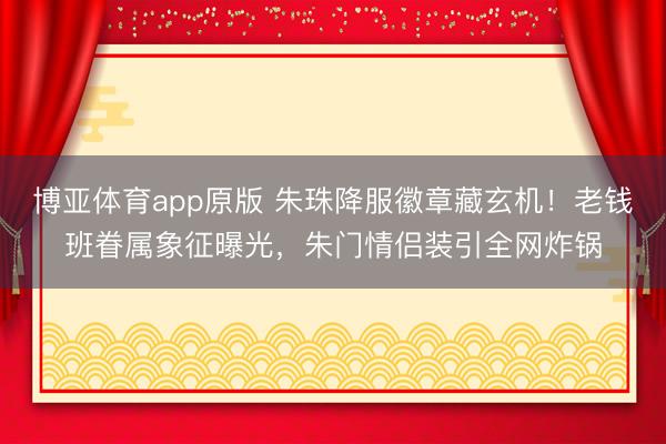 博亚体育app原版 朱珠降服徽章藏玄机！老钱班眷属象征曝光，朱门情侣装引全网炸锅