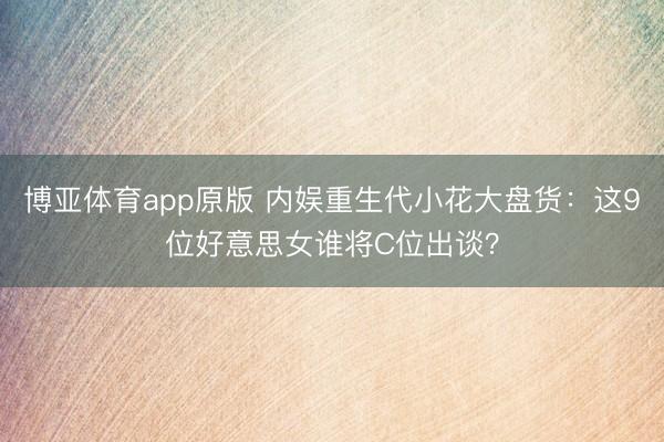 博亚体育app原版 内娱重生代小花大盘货：这9位好意思女谁将C位出谈？