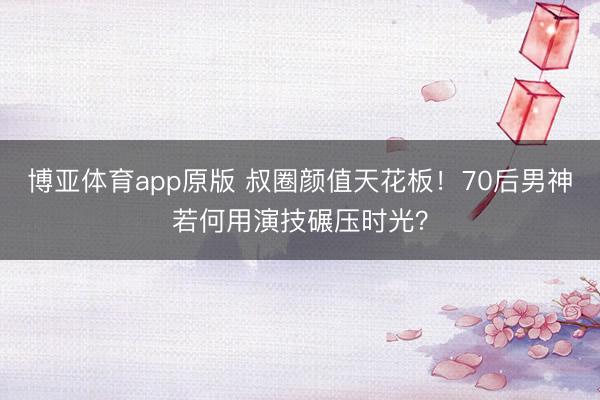 博亚体育app原版 叔圈颜值天花板！70后男神若何用演技碾压时光？