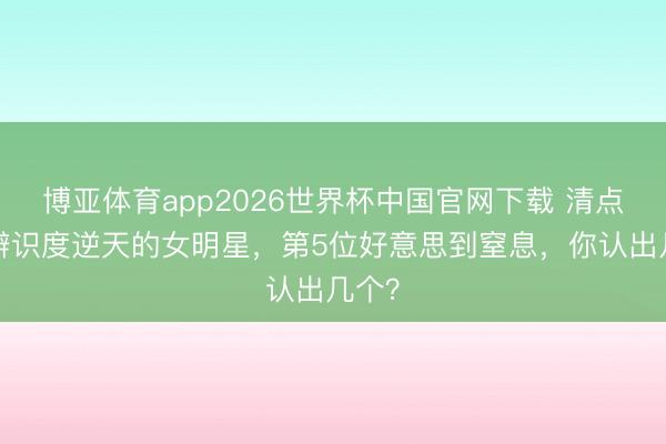 博亚体育app2026世界杯中国官网下载 清点8位辨识度逆天的女明星，第5位好意思到窒息，你认出几个？