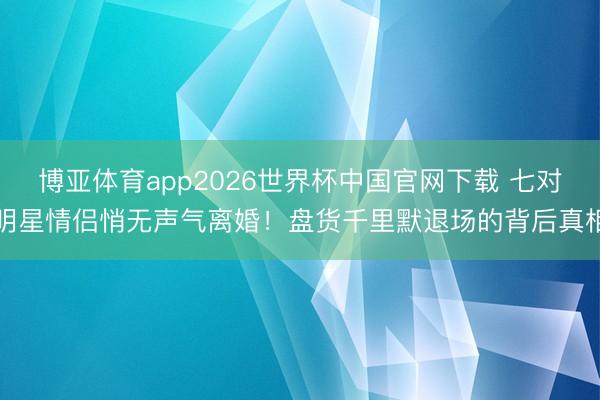博亚体育app2026世界杯中国官网下载 七对明星情侣悄无声气离婚！盘货千里默退场的背后真相