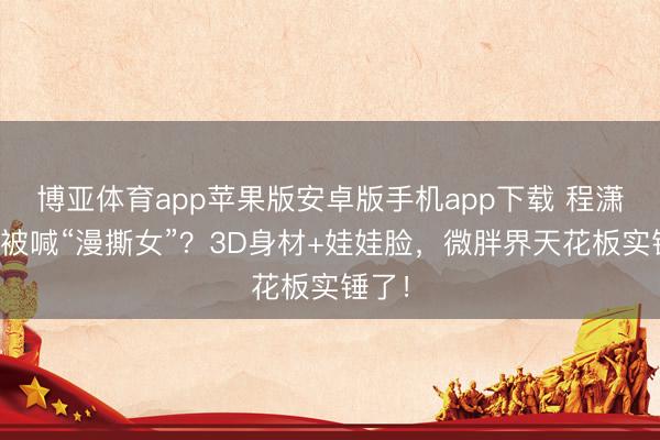 博亚体育app苹果版安卓版手机app下载 程潇凭啥被喊“漫撕女”？3D身材+娃娃脸，微胖界天花板实锤了！
