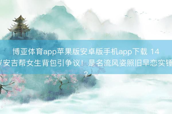 博亚体育app苹果版安卓版手机app下载 14岁安吉帮女生背包引争议！是名流风姿照旧早恋实锤？