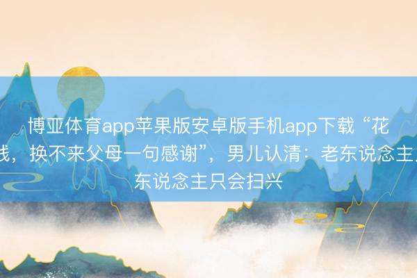 博亚体育app苹果版安卓版手机app下载 “花了9w块钱，换不来父母一句感谢”，男儿认清：老东说念主只会扫兴
