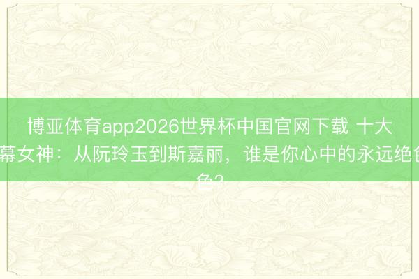 博亚体育app2026世界杯中国官网下载 十大银幕女神：从阮玲玉到斯嘉丽，谁是你心中的永远绝色？