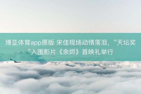 博亚体育app原版 宋佳现场动情落泪，“天坛奖”入围影片《余烬》首映礼举行