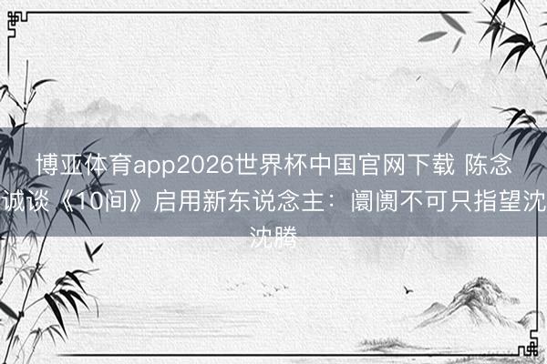 博亚体育app2026世界杯中国官网下载 陈念念诚谈《10间》启用新东说念主:阛阓不可只指望沈腾