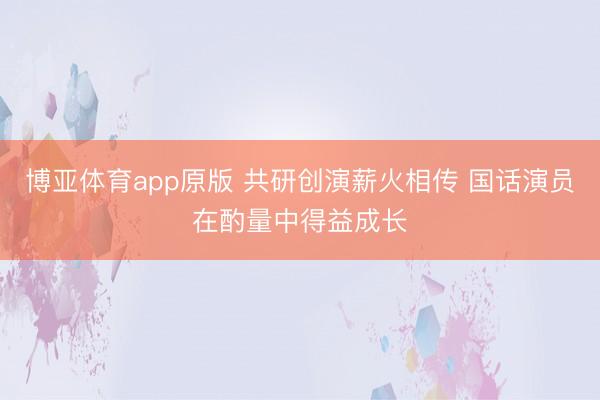 博亚体育app原版 共研创演薪火相传 国话演员在酌量中得益成长
