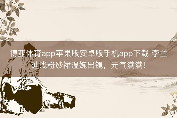 博亚体育app苹果版安卓版手机app下载 李兰迪浅粉纱裙温婉出镜,元气满满!