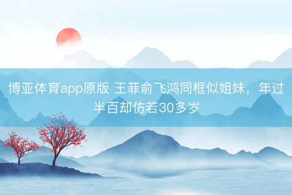 博亚体育app原版 王菲俞飞鸿同框似姐妹，年过半百却仿若30多岁