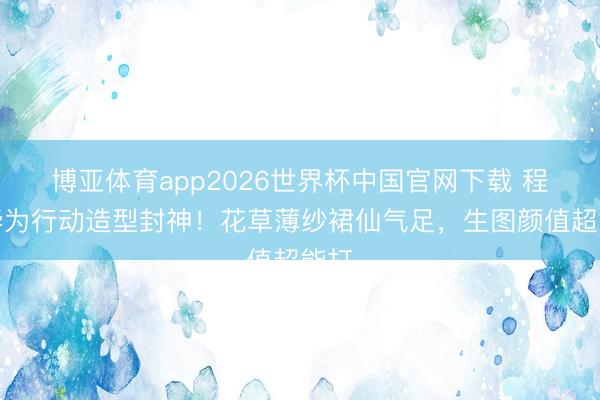 博亚体育app2026世界杯中国官网下载 程潇华为行动造型封神！花草薄纱裙仙气足，生图颜值超能打