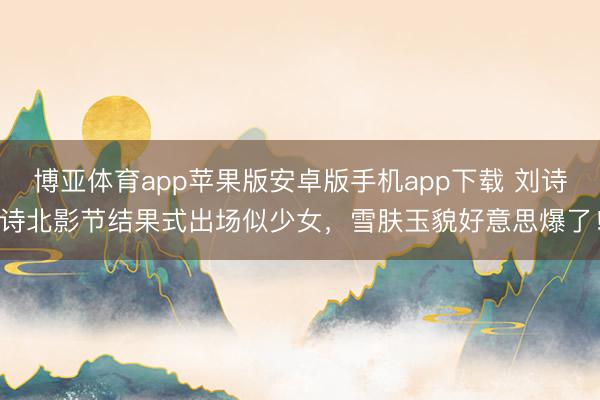 博亚体育app苹果版安卓版手机app下载 刘诗诗北影节结果式出场似少女，雪肤玉貌好意思爆了！