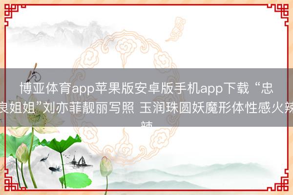 博亚体育app苹果版安卓版手机app下载 “忠良姐姐”刘亦菲靓丽写照 玉润珠圆妖魔形体性感火辣