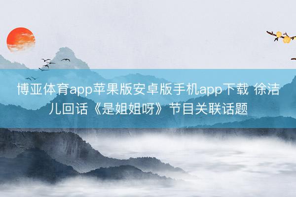 博亚体育app苹果版安卓版手机app下载 徐洁儿回话《是姐姐呀》节目关联话题