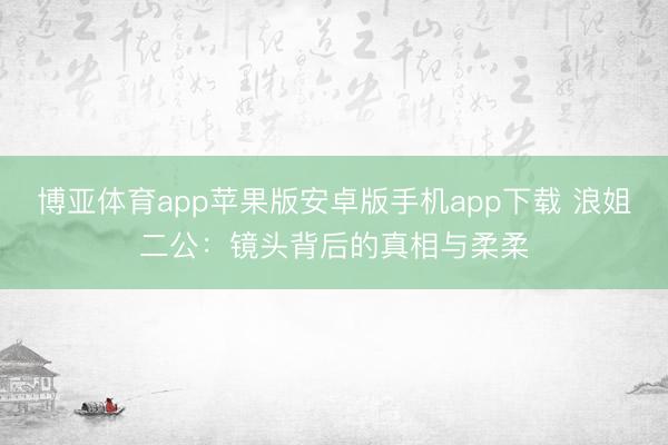 博亚体育app苹果版安卓版手机app下载 浪姐二公：镜头背后的真相与柔柔