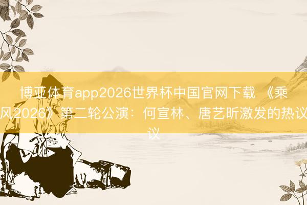 博亚体育app2026世界杯中国官网下载 《乘风2026》第二轮公演:何宣林、唐艺昕激发的热议