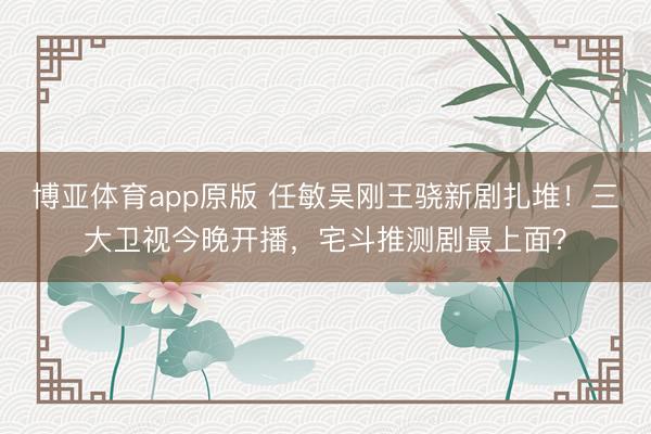 博亚体育app原版 任敏吴刚王骁新剧扎堆!三大卫视今晚开播,宅斗推测剧最上面?