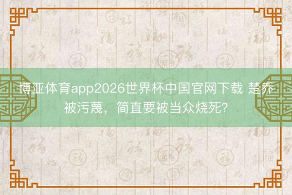 博亚体育app2026世界杯中国官网下载 楚乔被污蔑，简直要被当众烧死？