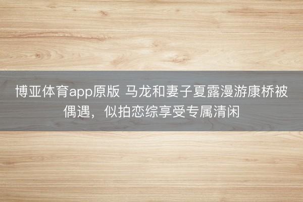博亚体育app原版 马龙和妻子夏露漫游康桥被偶遇，似拍恋综享受专属清闲